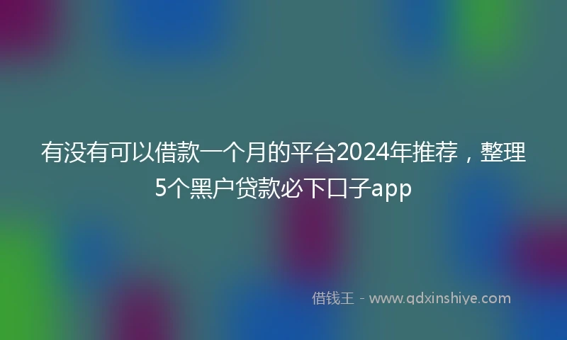 有没有可以借款一个月的平台2024年推荐，整理5个黑户贷款必下口子app