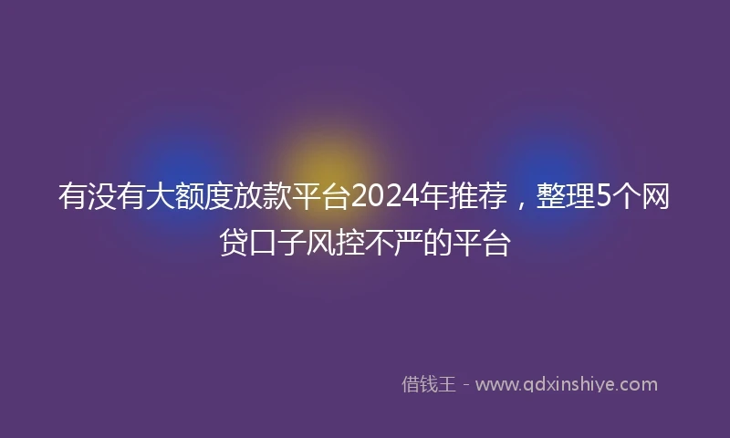 有没有大额度放款平台2024年推荐，整理5个网贷口子风控不严的平台