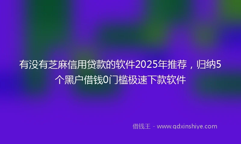 有没有芝麻信用贷款的软件2025年推荐，归纳5个黑户借钱0门槛极速下款软件