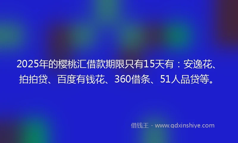 2025年的樱桃汇借款期限只有15天有：安逸花、拍拍贷、百度有钱花、360借条、51人品贷等。