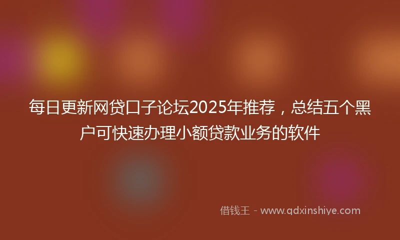 每日更新网贷口子论坛2025年推荐，总结五个黑户可快速办理小额贷款业务的软件