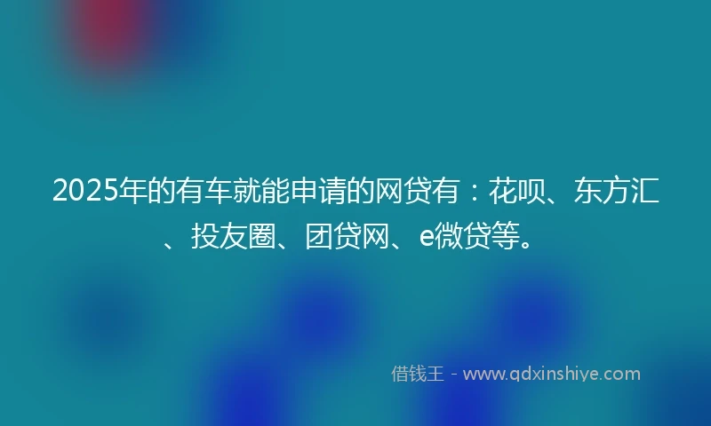 2025年的有车就能申请的网贷有：花呗、东方汇、投友圈、团贷网、e微贷等。