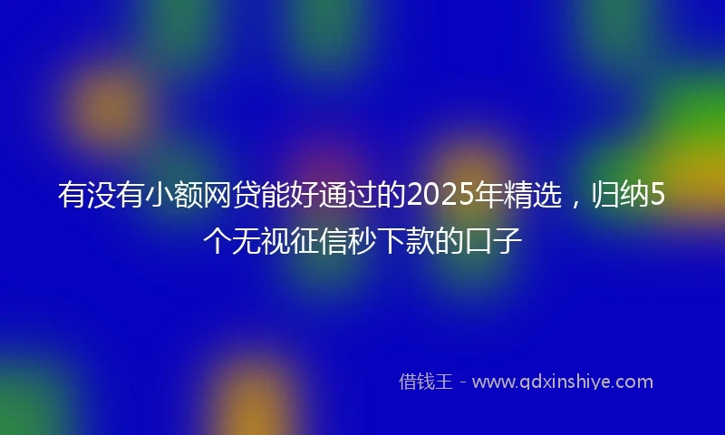 有没有小额网贷能好通过的2025年精选，归纳5个无视征信秒下款的口子