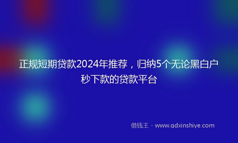 正规短期贷款2024年推荐，归纳5个无论黑白户秒下款的贷款平台