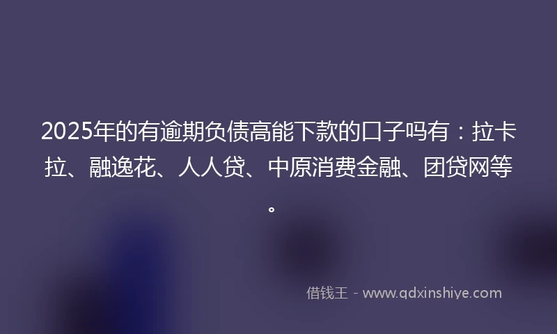 2025年的有逾期负债高能下款的口子吗有：拉卡拉、融逸花、人人贷、中原消费金融、团贷网等。