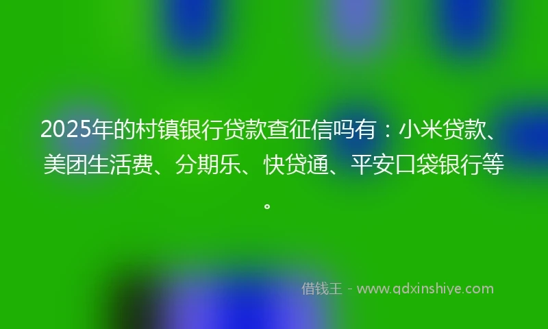 2025年的村镇银行贷款查征信吗有：小米贷款、美团生活费、分期乐、快贷通、平安口袋银行等。