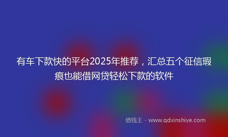 有车下款快的平台2025年推荐，汇总五个征信瑕疵也能借网贷轻松下款的软件