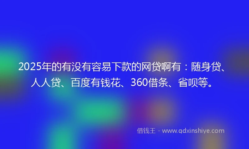 2025年的有没有容易下款的网贷啊有：随身贷、人人贷、百度有钱花、360借条、省呗等。