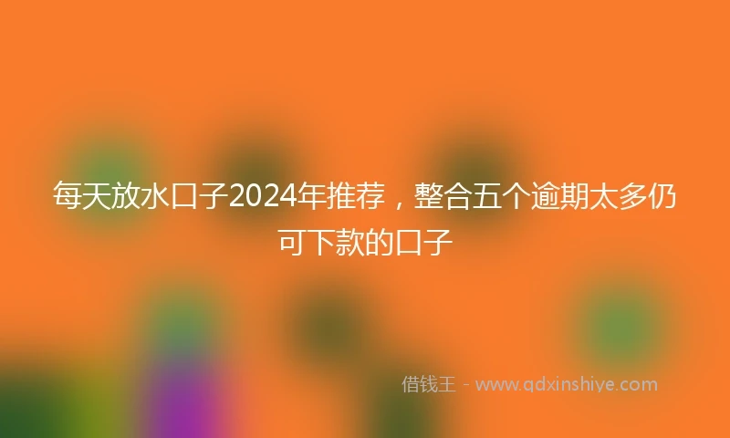 每天放水口子2024年推荐，整合五个逾期太多仍可下款的口子