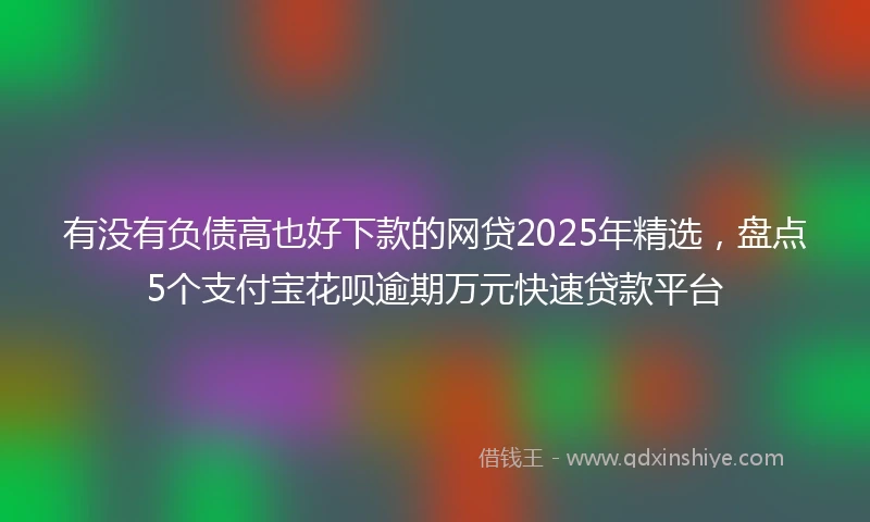 有没有负债高也好下款的网贷2025年精选，盘点5个支付宝花呗逾期万元快速贷款平台