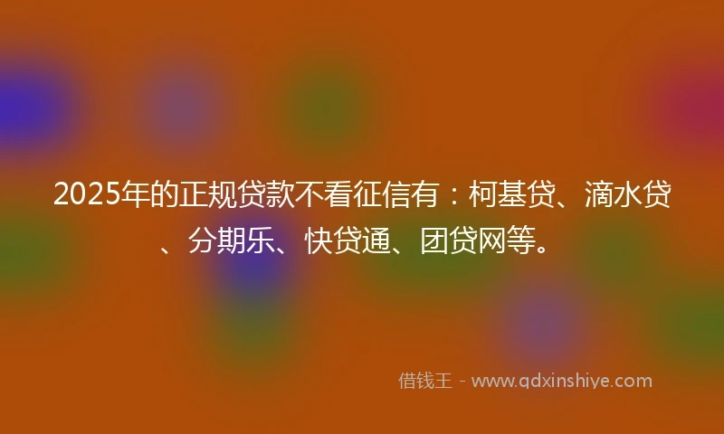 2025年的正规贷款不看征信有：柯基贷、滴水贷、分期乐、快贷通、团贷网等。