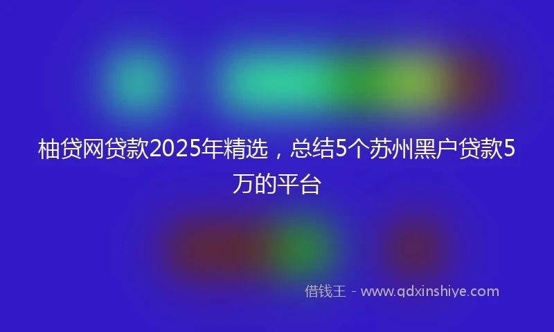 柚贷网贷款2025年精选，总结5个苏州黑户贷款5万的平台