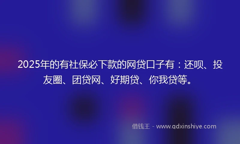 2025年的有社保必下款的网贷口子有：还呗、投友圈、团贷网、好期贷、你我贷等。