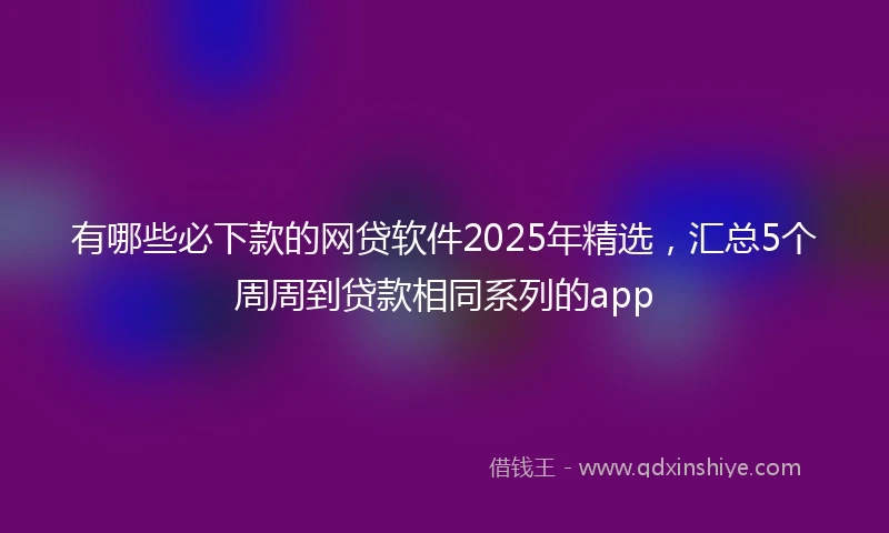 有哪些必下款的网贷软件2025年精选，汇总5个周周到贷款相同系列的app