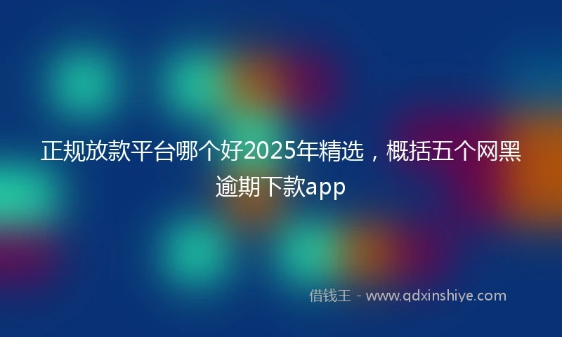 正规放款平台哪个好2025年精选，概括五个网黑逾期下款app