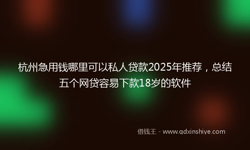 杭州急用钱哪里可以私人贷款2025年推荐，总结五个网贷容易下款18岁的软件