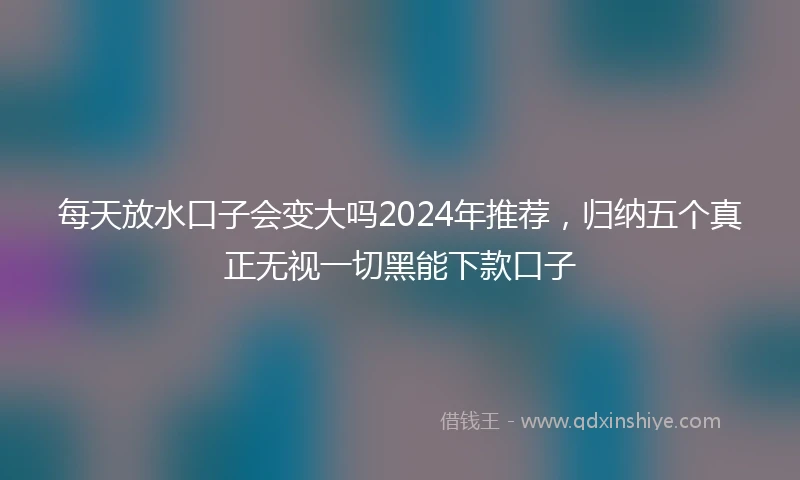 每天放水口子会变大吗2024年推荐，归纳五个真正无视一切黑能下款口子