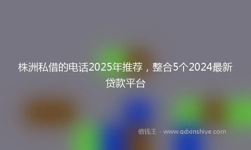 株洲私借的电话2025年推荐，整合5个2024最新贷款平台
