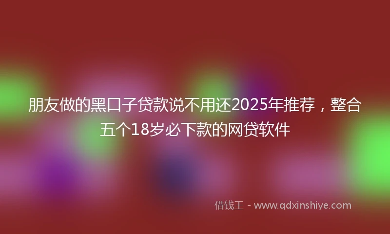朋友做的黑口子贷款说不用还2025年推荐，整合五个18岁必下款的网贷软件