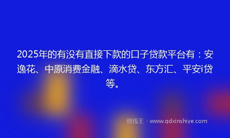 2025年的有没有直接下款的口子贷款平台有：安逸花、中原消费金融、滴水贷、东方汇、平安i贷等。