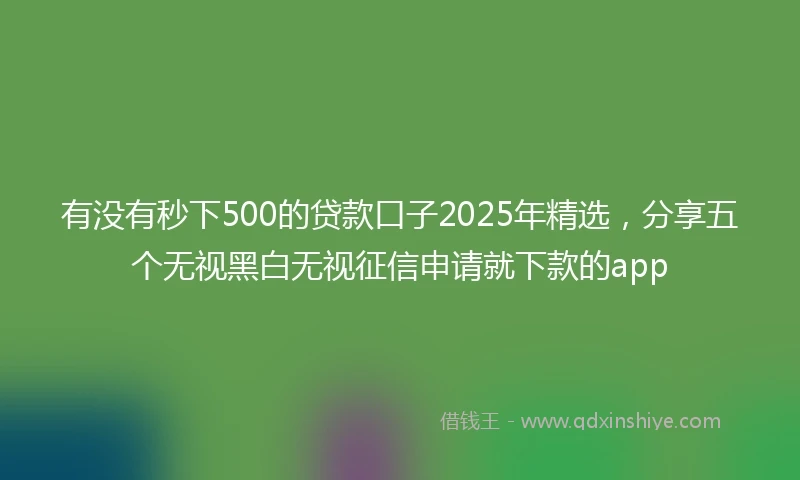 有没有秒下500的贷款口子2025年精选，分享五个无视黑白无视征信申请就下款的app