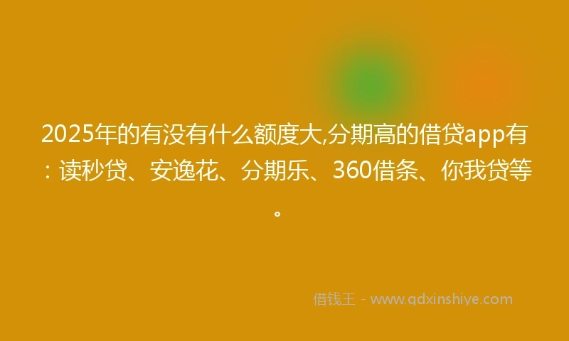 2025年的有没有什么额度大,分期高的借贷app有：读秒贷、安逸花、分期乐、360借条、你我贷等。