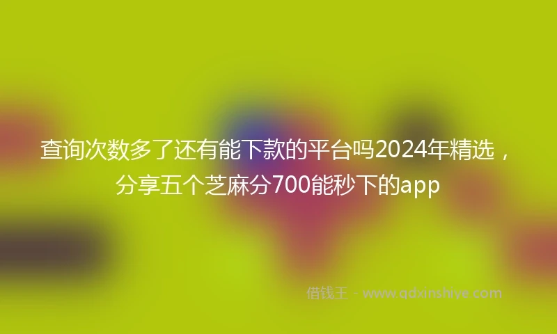 查询次数多了还有能下款的平台吗2024年精选，分享五个芝麻分700能秒下的app