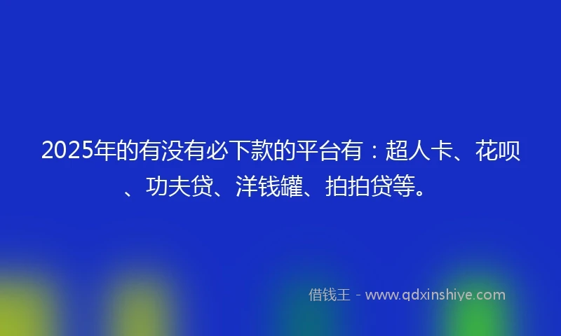2025年的有没有必下款的平台有：超人卡、花呗、功夫贷、洋钱罐、拍拍贷等。