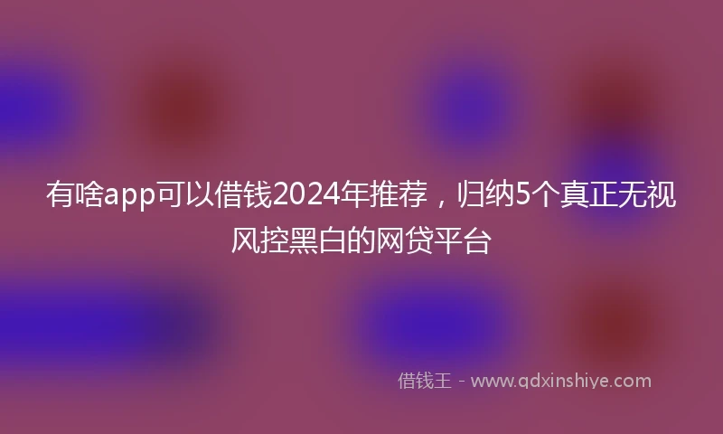 有啥app可以借钱2024年推荐，归纳5个真正无视风控黑白的网贷平台