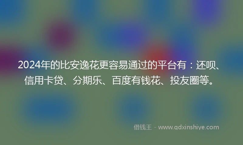 2024年的比安逸花更容易通过的平台有：还呗、信用卡贷、分期乐、百度有钱花、投友圈等。