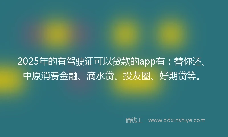 2025年的有驾驶证可以贷款的app有：替你还、中原消费金融、滴水贷、投友圈、好期贷等。