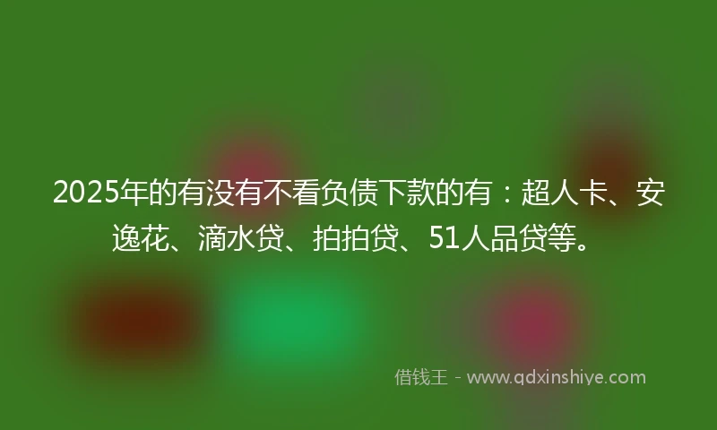 2025年的有没有不看负债下款的有：超人卡、安逸花、滴水贷、拍拍贷、51人品贷等。