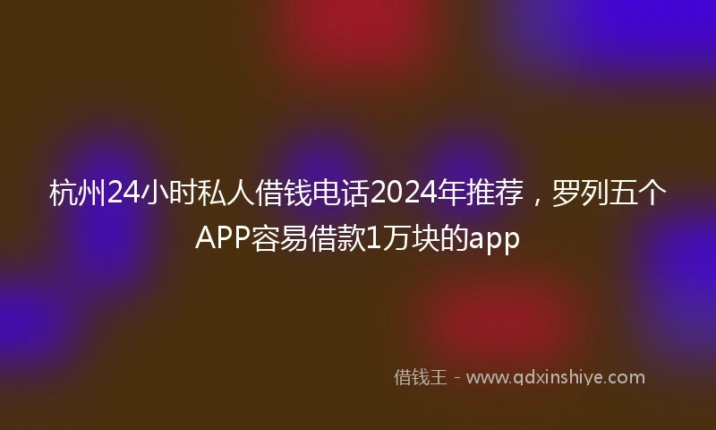 杭州24小时私人借钱电话2024年推荐，罗列五个APP容易借款1万块的app