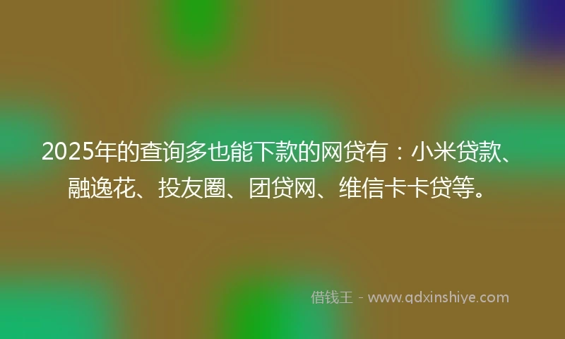 2025年的查询多也能下款的网贷有：小米贷款、融逸花、投友圈、团贷网、维信卡卡贷等。