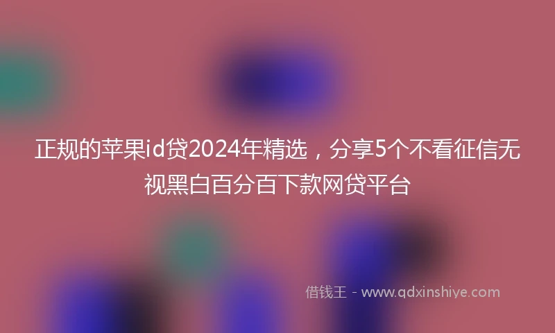 正规的苹果id贷2024年精选，分享5个不看征信无视黑白百分百下款网贷平台