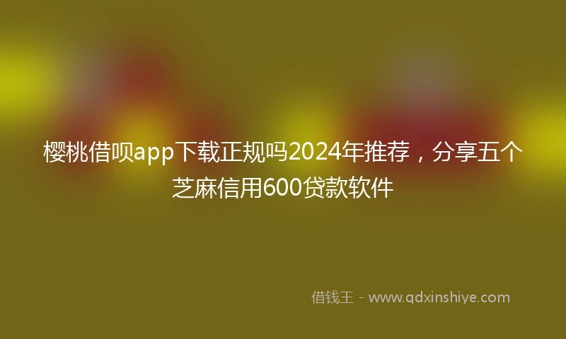 樱桃借呗app下载正规吗2024年推荐，分享五个芝麻信用600贷款软件
