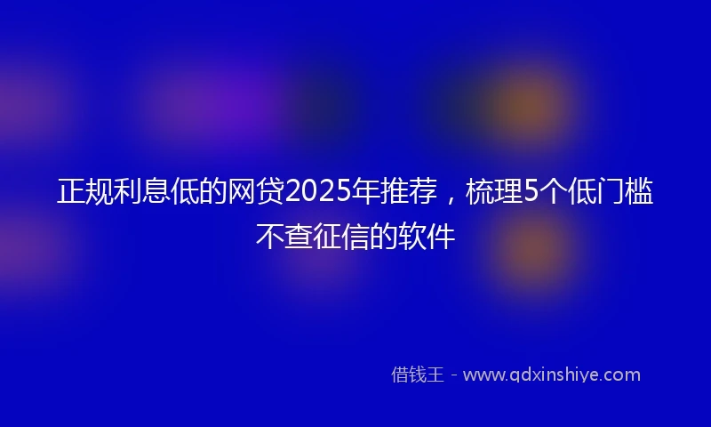 正规利息低的网贷2025年推荐，梳理5个低门槛不查征信的软件