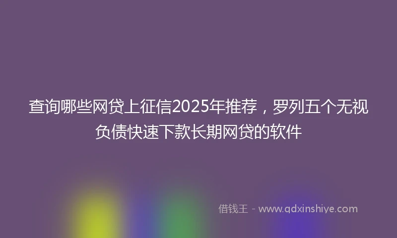 查询哪些网贷上征信2025年推荐，罗列五个无视负债快速下款长期网贷的软件