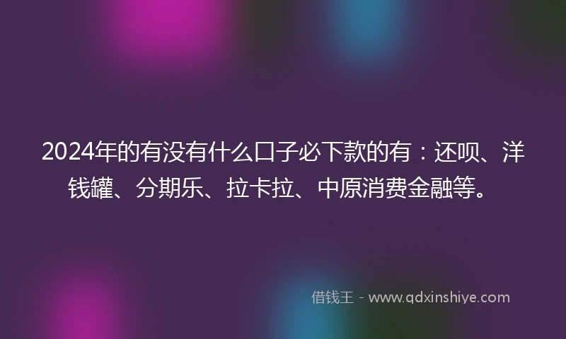 2024年的有没有什么口子必下款的有：还呗、洋钱罐、分期乐、拉卡拉、中原消费金融等。