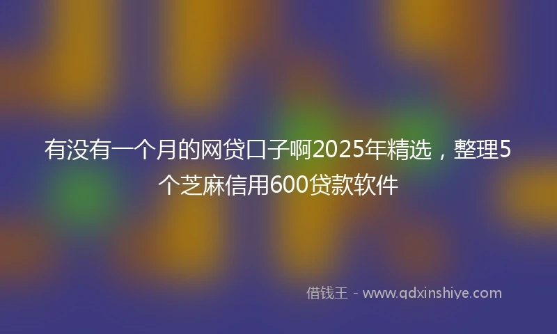 有没有一个月的网贷口子啊2025年精选，整理5个芝麻信用600贷款软件