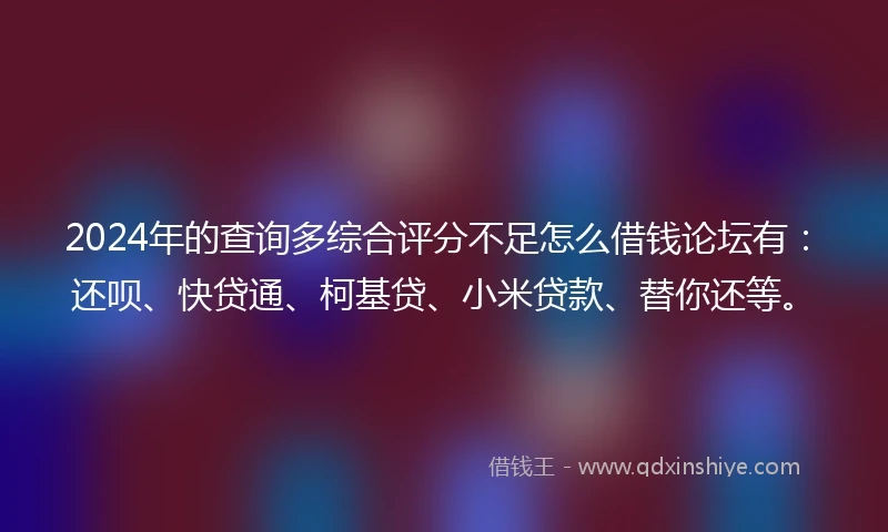 2024年的查询多综合评分不足怎么借钱论坛有：还呗、快贷通、柯基贷、小米贷款、替你还等。