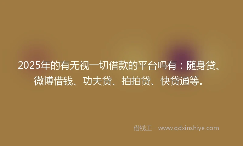 2025年的有无视一切借款的平台吗有：随身贷、微博借钱、功夫贷、拍拍贷、快贷通等。