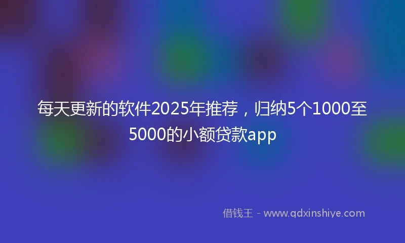 每天更新的软件2025年推荐，归纳5个1000至5000的小额贷款app