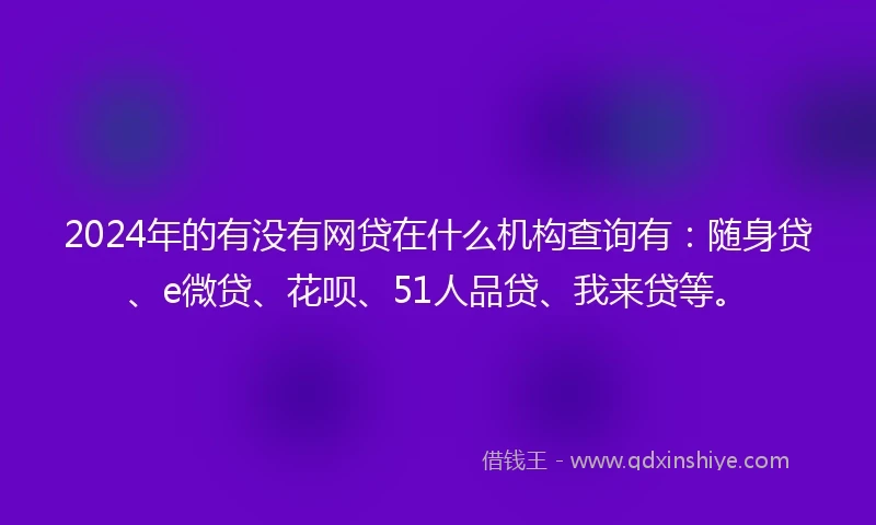 2024年的有没有网贷在什么机构查询有：随身贷、e微贷、花呗、51人品贷、我来贷等。