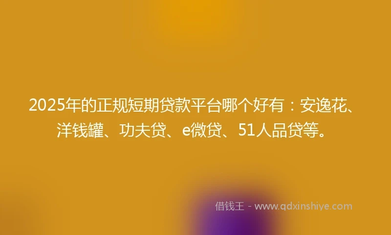 2025年的正规短期贷款平台哪个好有：安逸花、洋钱罐、功夫贷、e微贷、51人品贷等。