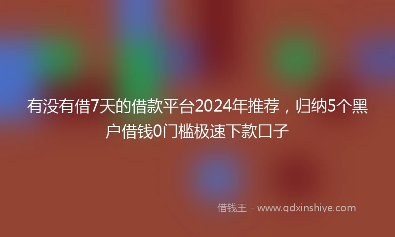 有没有借7天的借款平台2024年推荐，归纳5个黑户借钱0门槛极速下款口子