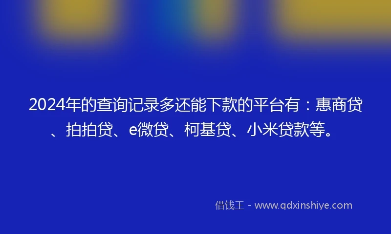 2024年的查询记录多还能下款的平台有：惠商贷、拍拍贷、e微贷、柯基贷、小米贷款等。