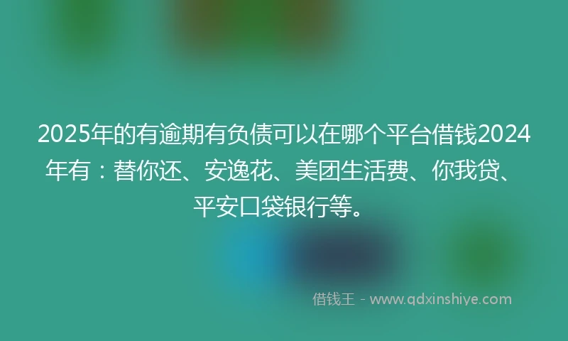 2025年的有逾期有负债可以在哪个平台借钱2024年有：替你还、安逸花、美团生活费、你我贷、平安口袋银行等。