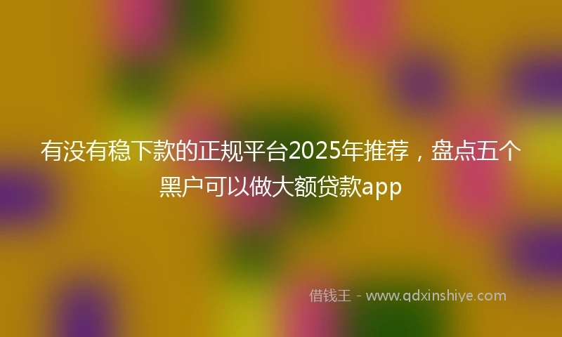 有没有稳下款的正规平台2025年推荐，盘点五个黑户可以做大额贷款app