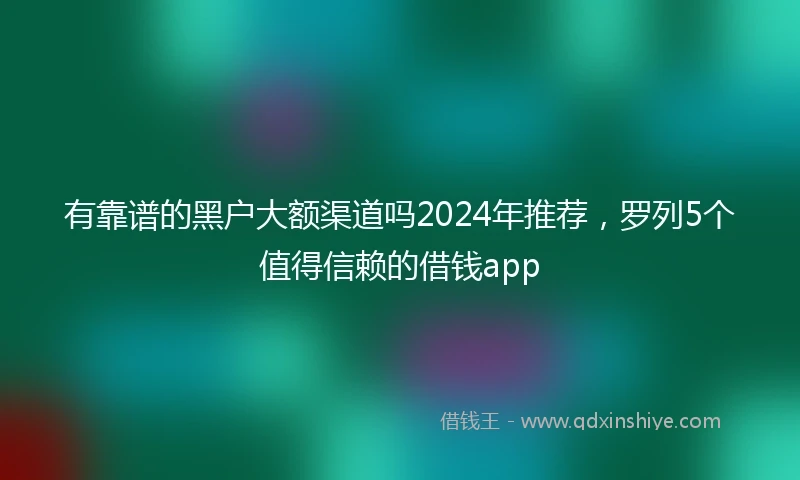 有靠谱的黑户大额渠道吗2024年推荐，罗列5个值得信赖的借钱app